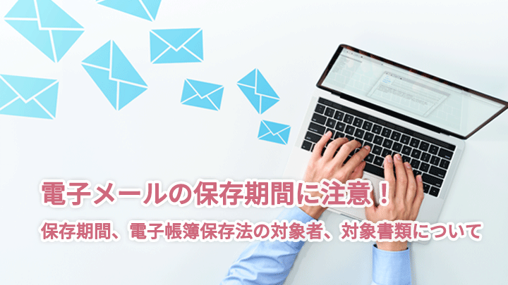 電子メールの保存期間に注意!保存期間、電子帳簿保存法の対象者、対象書類について