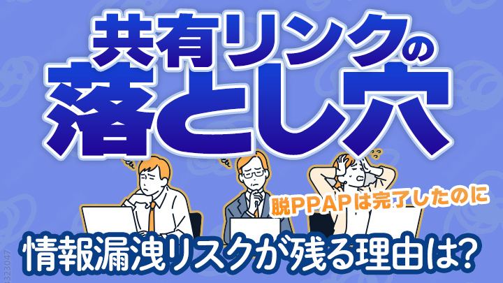 脱PPAPは完了したのに情報漏洩リスクが残る理由は？共有リンクの落とし穴